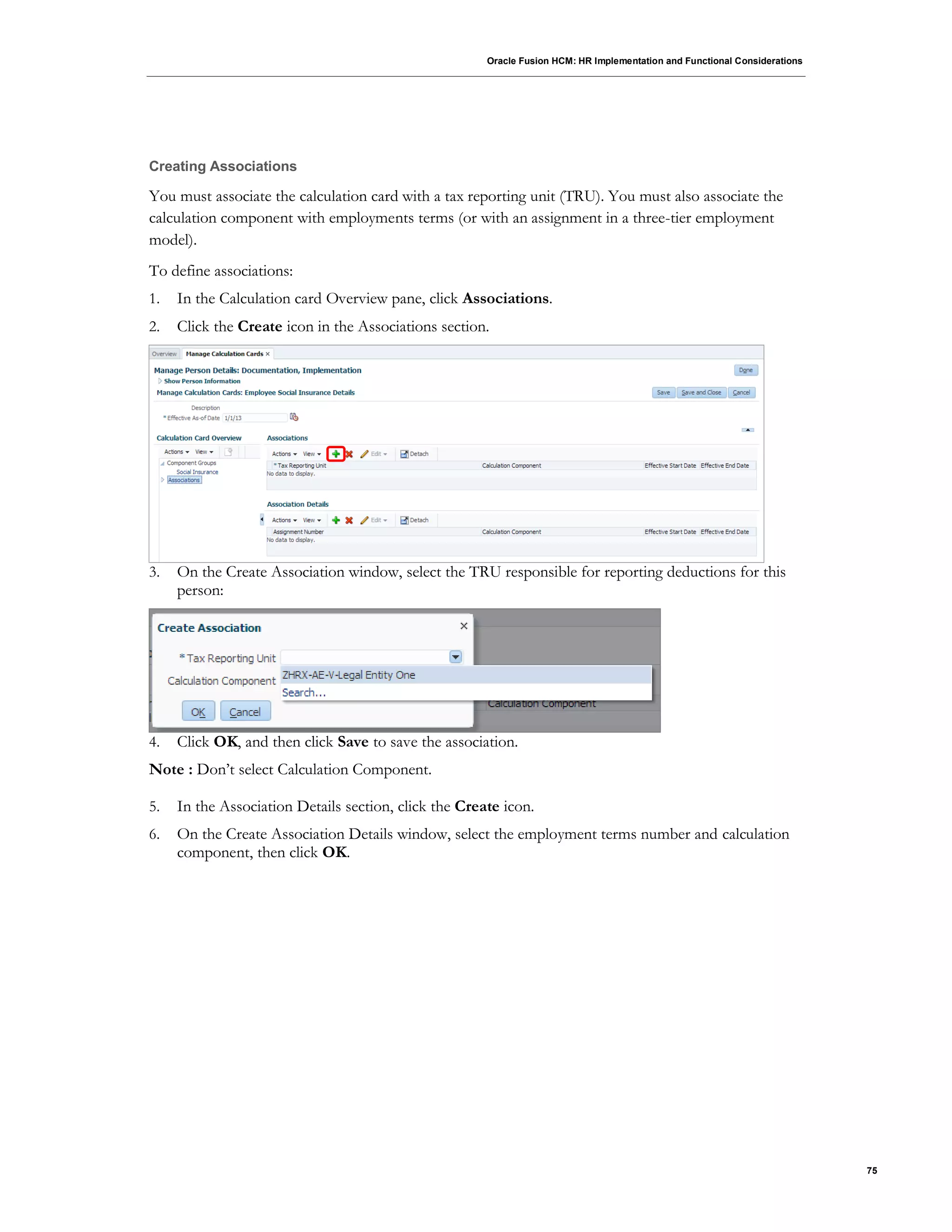 Oracle Fusion HCM: HR Implementation and Functional Considerations
75
Creating Associations
You must associate the calculation card with a tax reporting unit (TRU). You must also associate the
calculation component with employments terms (or with an assignment in a three-tier employment
model).
To define associations:
1. In the Calculation card Overview pane, click Associations.
2. Click the Create icon in the Associations section.
3. On the Create Association window, select the TRU responsible for reporting deductions for this
person:
4. Click OK, and then click Save to save the association.
Note : Don’t select Calculation Component.
5. In the Association Details section, click the Create icon.
6. On the Create Association Details window, select the employment terms number and calculation
component, then click OK.
 