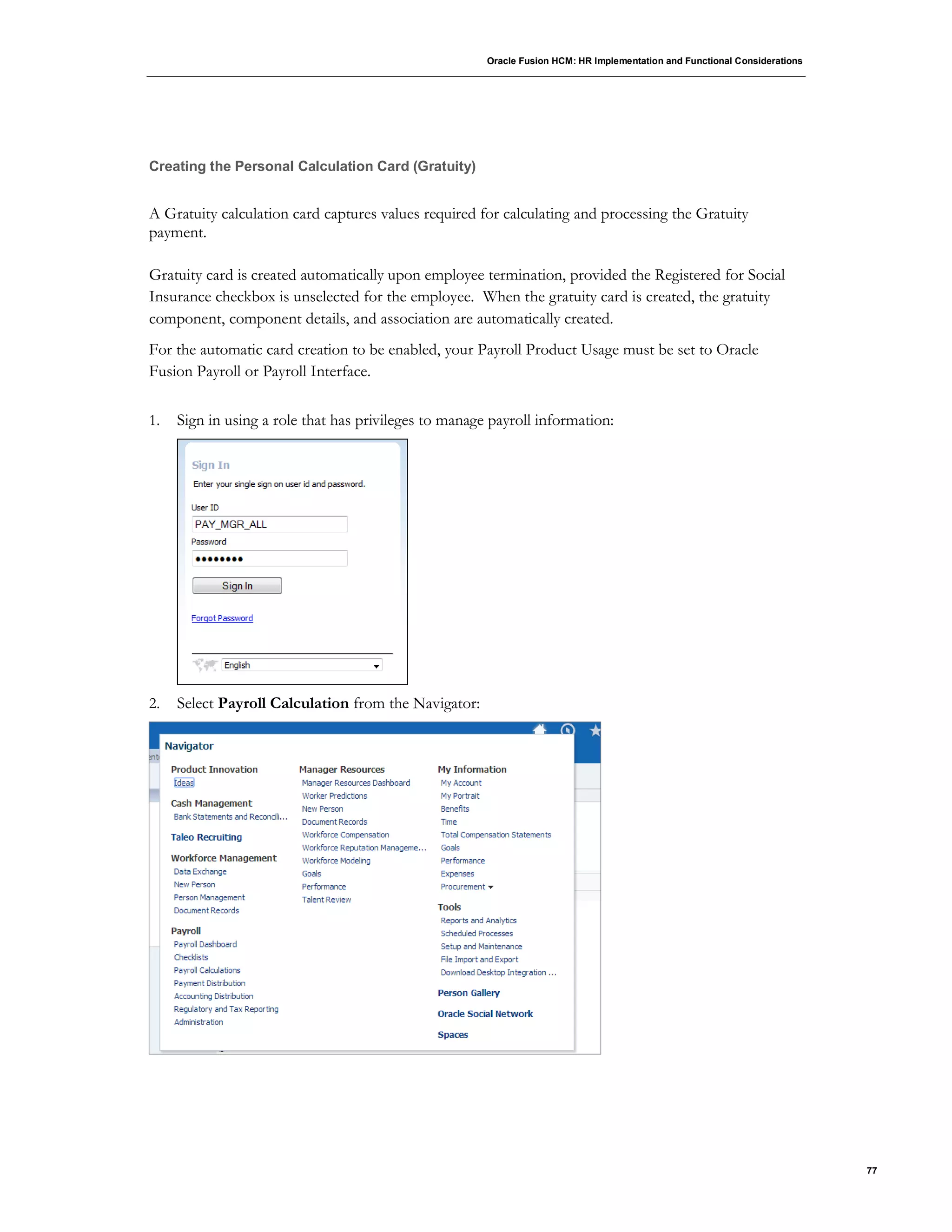 Oracle Fusion HCM: HR Implementation and Functional Considerations
77
Creating the Personal Calculation Card (Gratuity)
A Gratuity calculation card captures values required for calculating and processing the Gratuity
payment.
Gratuity card is created automatically upon employee termination, provided the Registered for Social
Insurance checkbox is unselected for the employee. When the gratuity card is created, the gratuity
component, component details, and association are automatically created.
For the automatic card creation to be enabled, your Payroll Product Usage must be set to Oracle
Fusion Payroll or Payroll Interface.
1. Sign in using a role that has privileges to manage payroll information:
2. Select Payroll Calculation from the Navigator:
 