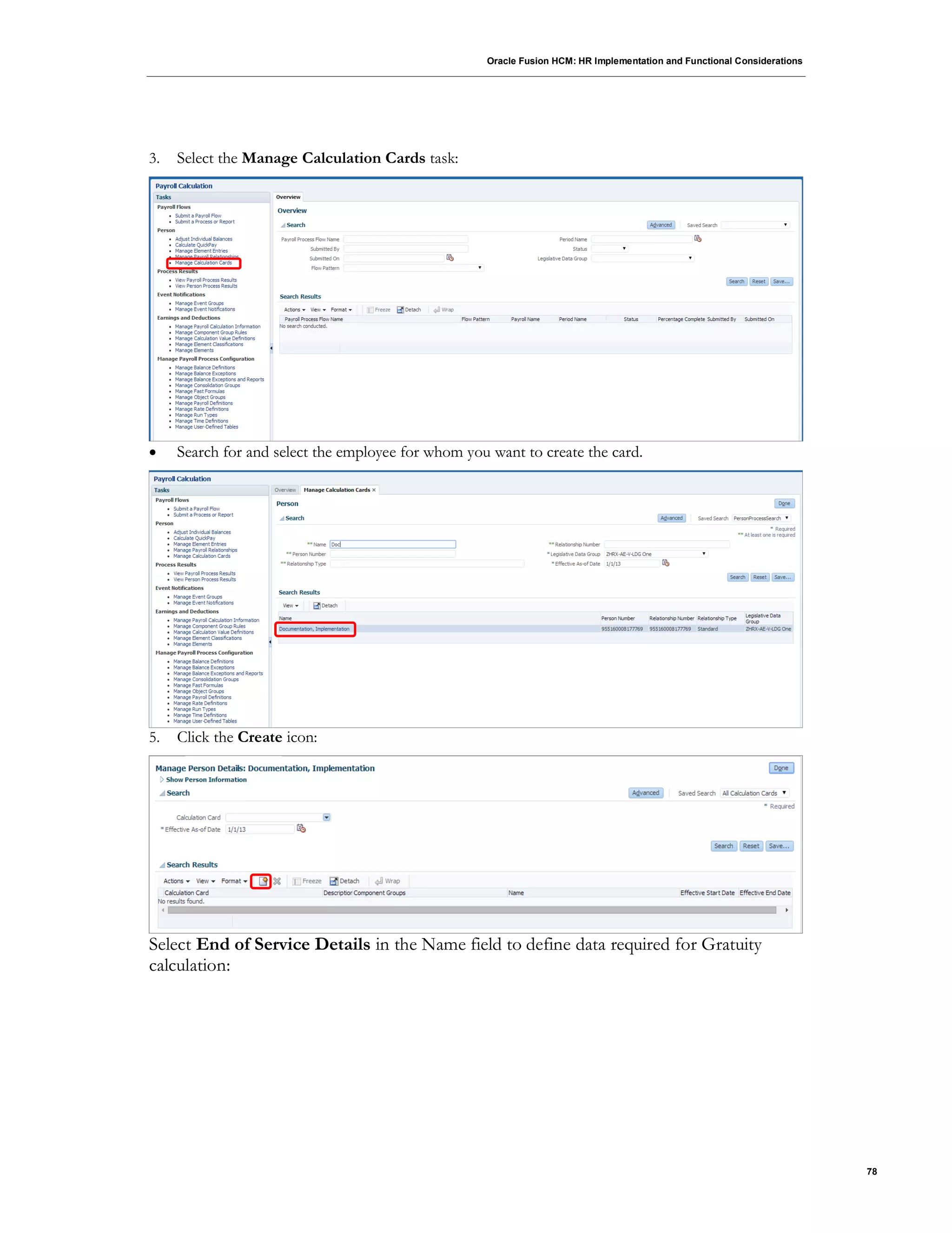 Oracle Fusion HCM: HR Implementation and Functional Considerations
78
3. Select the Manage Calculation Cards task:
 Search for and select the employee for whom you want to create the card.
5. Click the Create icon:
Select End of Service Details in the Name field to define data required for Gratuity
calculation:
 