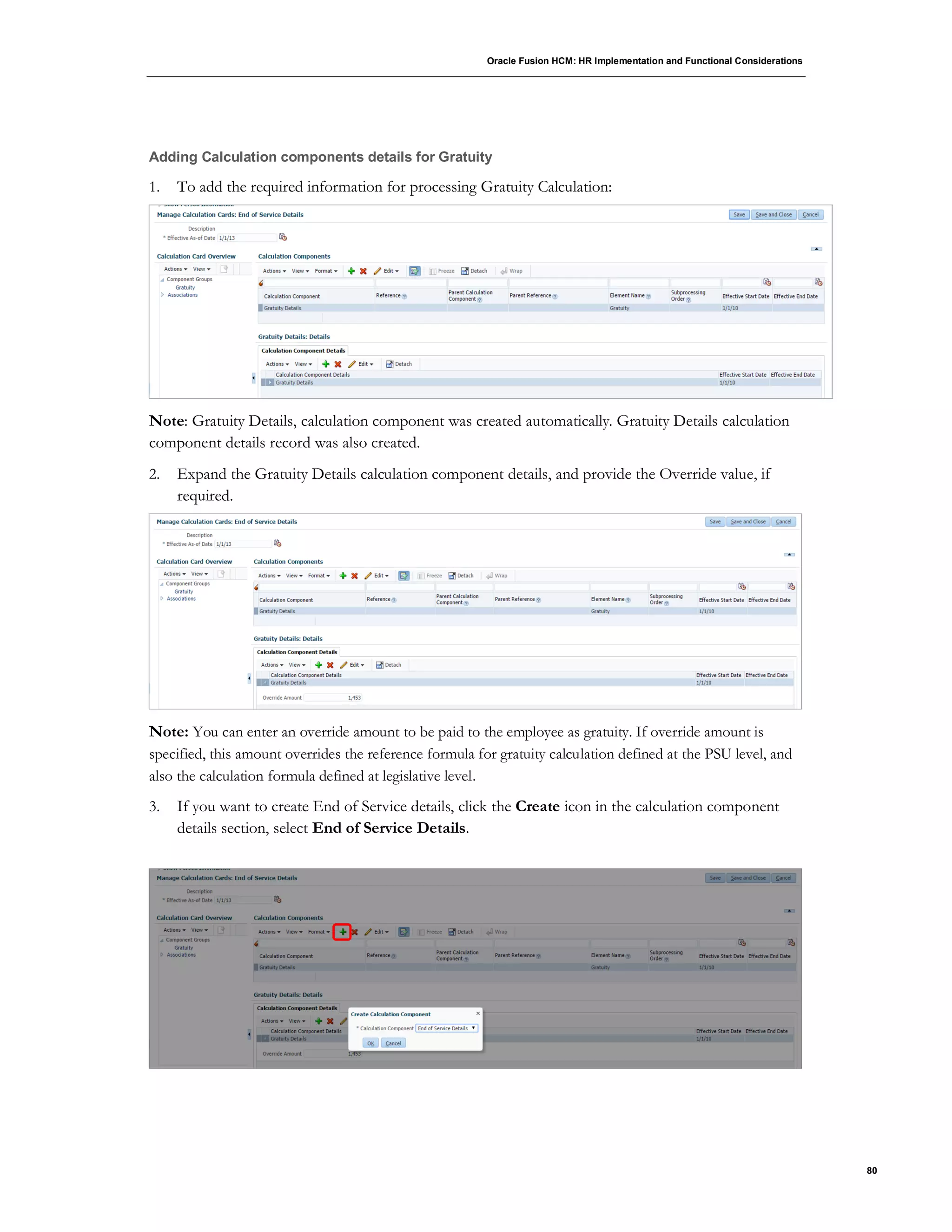 Oracle Fusion HCM: HR Implementation and Functional Considerations
80
Adding Calculation components details for Gratuity
1. To add the required information for processing Gratuity Calculation:
Note: Gratuity Details, calculation component was created automatically. Gratuity Details calculation
component details record was also created.
2. Expand the Gratuity Details calculation component details, and provide the Override value, if
required.
Note: You can enter an override amount to be paid to the employee as gratuity. If override amount is
specified, this amount overrides the reference formula for gratuity calculation defined at the PSU level, and
also the calculation formula defined at legislative level.
3. If you want to create End of Service details, click the Create icon in the calculation component
details section, select End of Service Details.
 