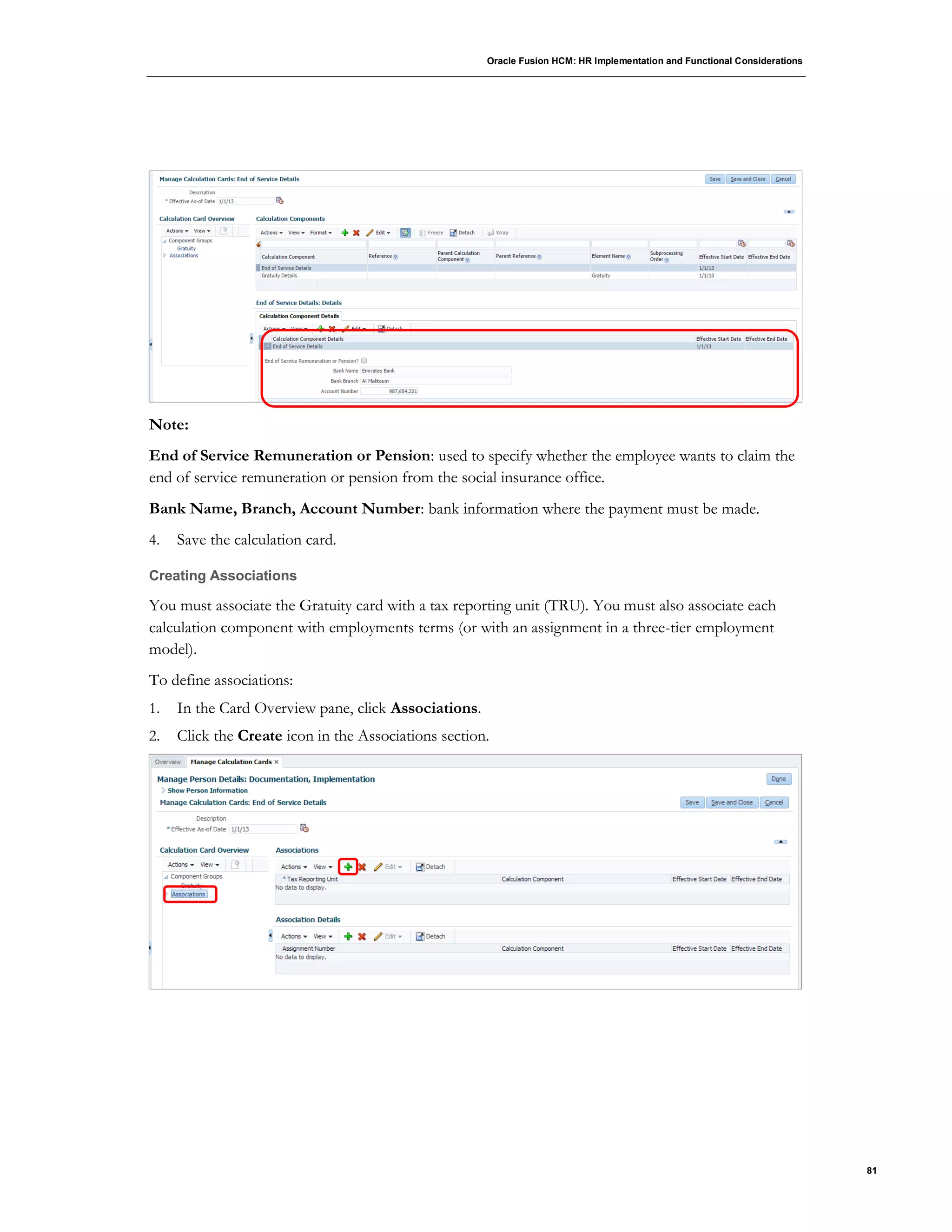 Oracle Fusion HCM: HR Implementation and Functional Considerations
81
Note:
End of Service Remuneration or Pension: used to specify whether the employee wants to claim the
end of service remuneration or pension from the social insurance office.
Bank Name, Branch, Account Number: bank information where the payment must be made.
4. Save the calculation card.
Creating Associations
You must associate the Gratuity card with a tax reporting unit (TRU). You must also associate each
calculation component with employments terms (or with an assignment in a three-tier employment
model).
To define associations:
1. In the Card Overview pane, click Associations.
2. Click the Create icon in the Associations section.
 