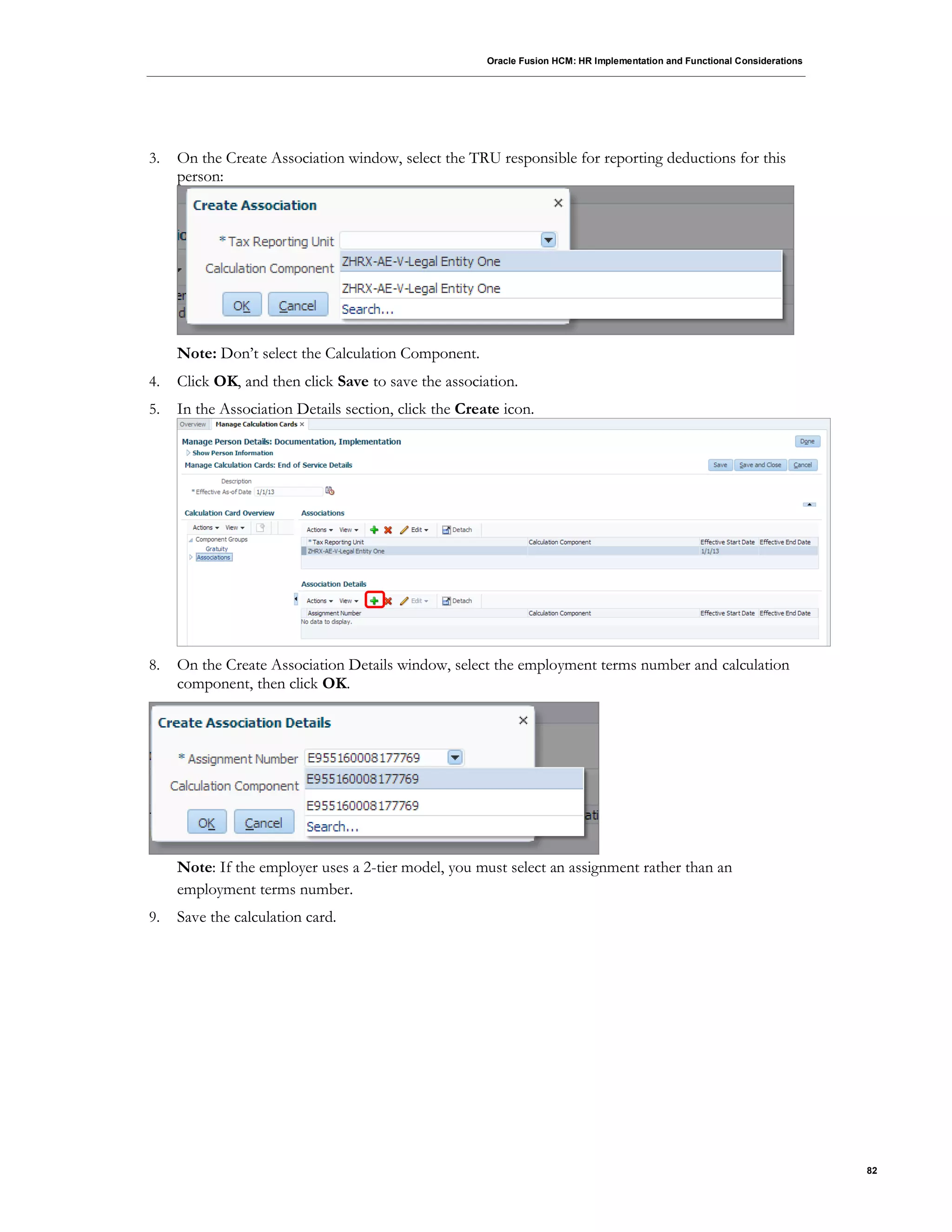 Oracle Fusion HCM: HR Implementation and Functional Considerations
82
3. On the Create Association window, select the TRU responsible for reporting deductions for this
person:
Note: Don’t select the Calculation Component.
4. Click OK, and then click Save to save the association.
5. In the Association Details section, click the Create icon.
8. On the Create Association Details window, select the employment terms number and calculation
component, then click OK.
Note: If the employer uses a 2-tier model, you must select an assignment rather than an
employment terms number.
9. Save the calculation card.
 