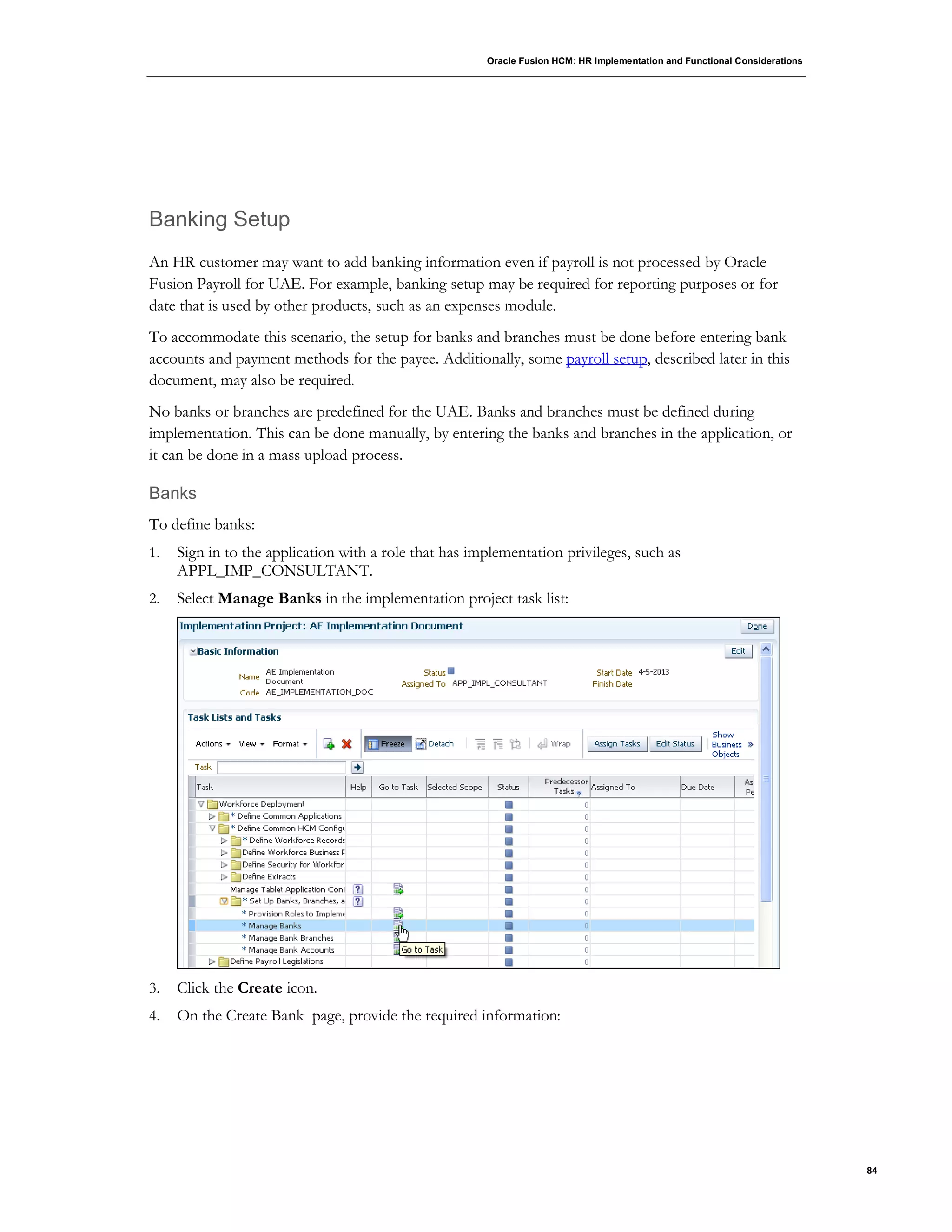 Oracle Fusion HCM: HR Implementation and Functional Considerations
84
Banking Setup
An HR customer may want to add banking information even if payroll is not processed by Oracle
Fusion Payroll for UAE. For example, banking setup may be required for reporting purposes or for
date that is used by other products, such as an expenses module.
To accommodate this scenario, the setup for banks and branches must be done before entering bank
accounts and payment methods for the payee. Additionally, some payroll setup, described later in this
document, may also be required.
No banks or branches are predefined for the UAE. Banks and branches must be defined during
implementation. This can be done manually, by entering the banks and branches in the application, or
it can be done in a mass upload process.
Banks
To define banks:
1. Sign in to the application with a role that has implementation privileges, such as
APPL_IMP_CONSULTANT.
2. Select Manage Banks in the implementation project task list:
3. Click the Create icon.
4. On the Create Bank page, provide the required information:
 