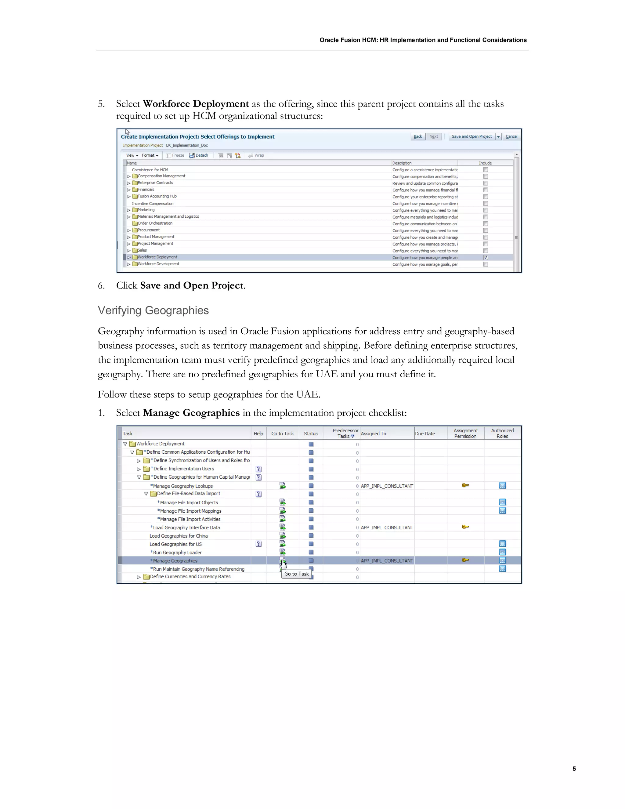 Oracle Fusion HCM: HR Implementation and Functional Considerations
5
5. Select Workforce Deployment as the offering, since this parent project contains all the tasks
required to set up HCM organizational structures:
6. Click Save and Open Project.
Verifying Geographies
Geography information is used in Oracle Fusion applications for address entry and geography-based
business processes, such as territory management and shipping. Before defining enterprise structures,
the implementation team must verify predefined geographies and load any additionally required local
geography. There are no predefined geographies for UAE and you must define it.
Follow these steps to setup geographies for the UAE.
1. Select Manage Geographies in the implementation project checklist:
 