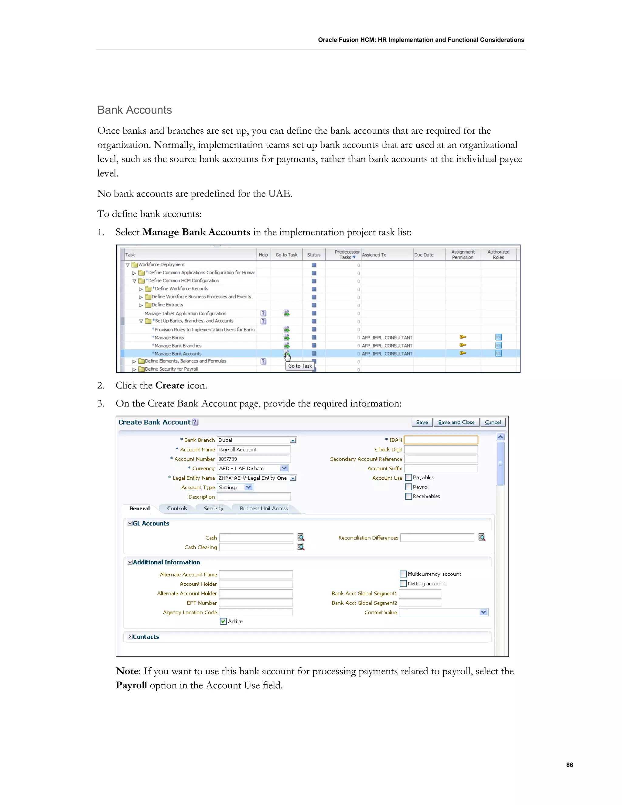 Oracle Fusion HCM: HR Implementation and Functional Considerations
86
Bank Accounts
Once banks and branches are set up, you can define the bank accounts that are required for the
organization. Normally, implementation teams set up bank accounts that are used at an organizational
level, such as the source bank accounts for payments, rather than bank accounts at the individual payee
level.
No bank accounts are predefined for the UAE.
To define bank accounts:
1. Select Manage Bank Accounts in the implementation project task list:
2. Click the Create icon.
3. On the Create Bank Account page, provide the required information:
Note: If you want to use this bank account for processing payments related to payroll, select the
Payroll option in the Account Use field.
 