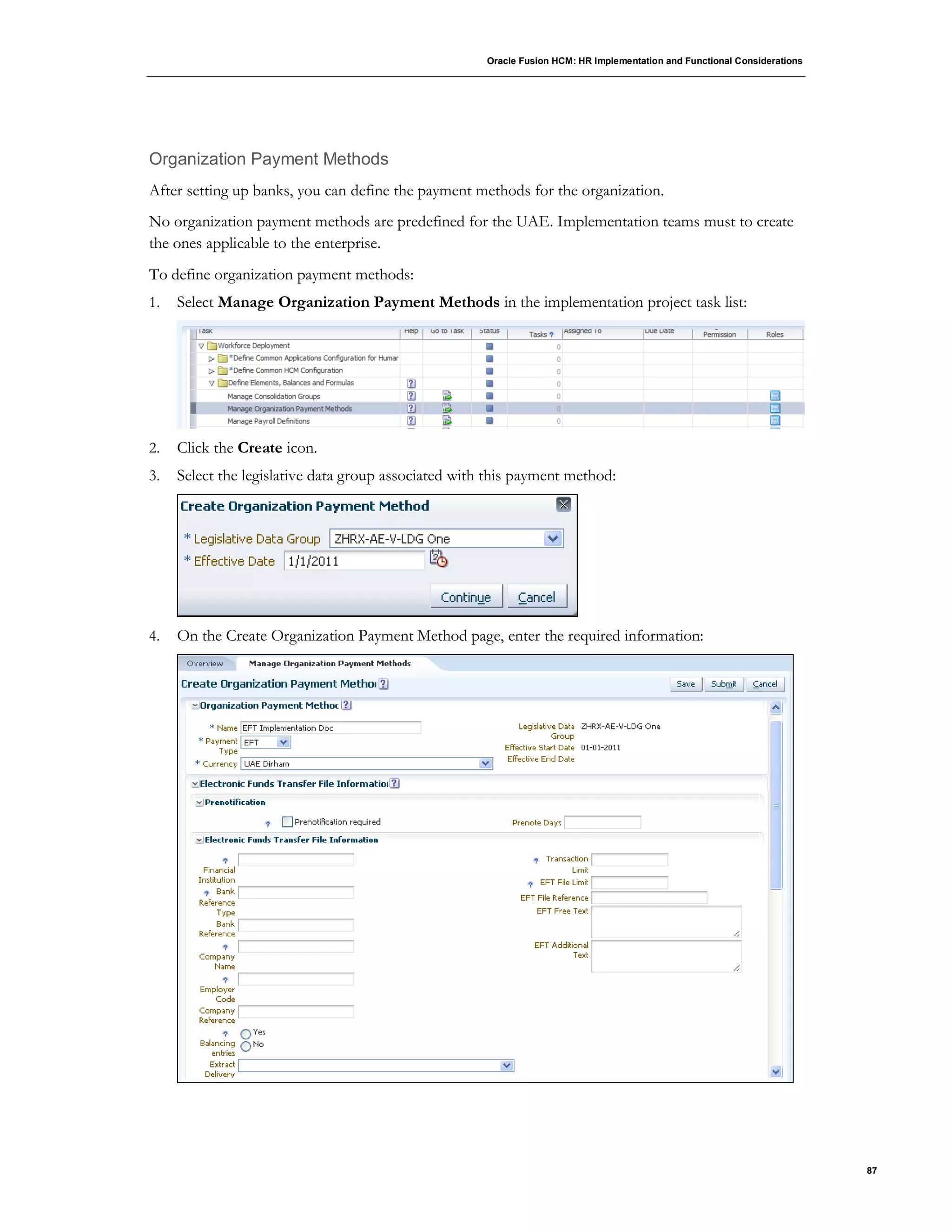 Oracle Fusion HCM: HR Implementation and Functional Considerations
87
Organization Payment Methods
After setting up banks, you can define the payment methods for the organization.
No organization payment methods are predefined for the UAE. Implementation teams must to create
the ones applicable to the enterprise.
To define organization payment methods:
1. Select Manage Organization Payment Methods in the implementation project task list:
2. Click the Create icon.
3. Select the legislative data group associated with this payment method:
4. On the Create Organization Payment Method page, enter the required information:
 