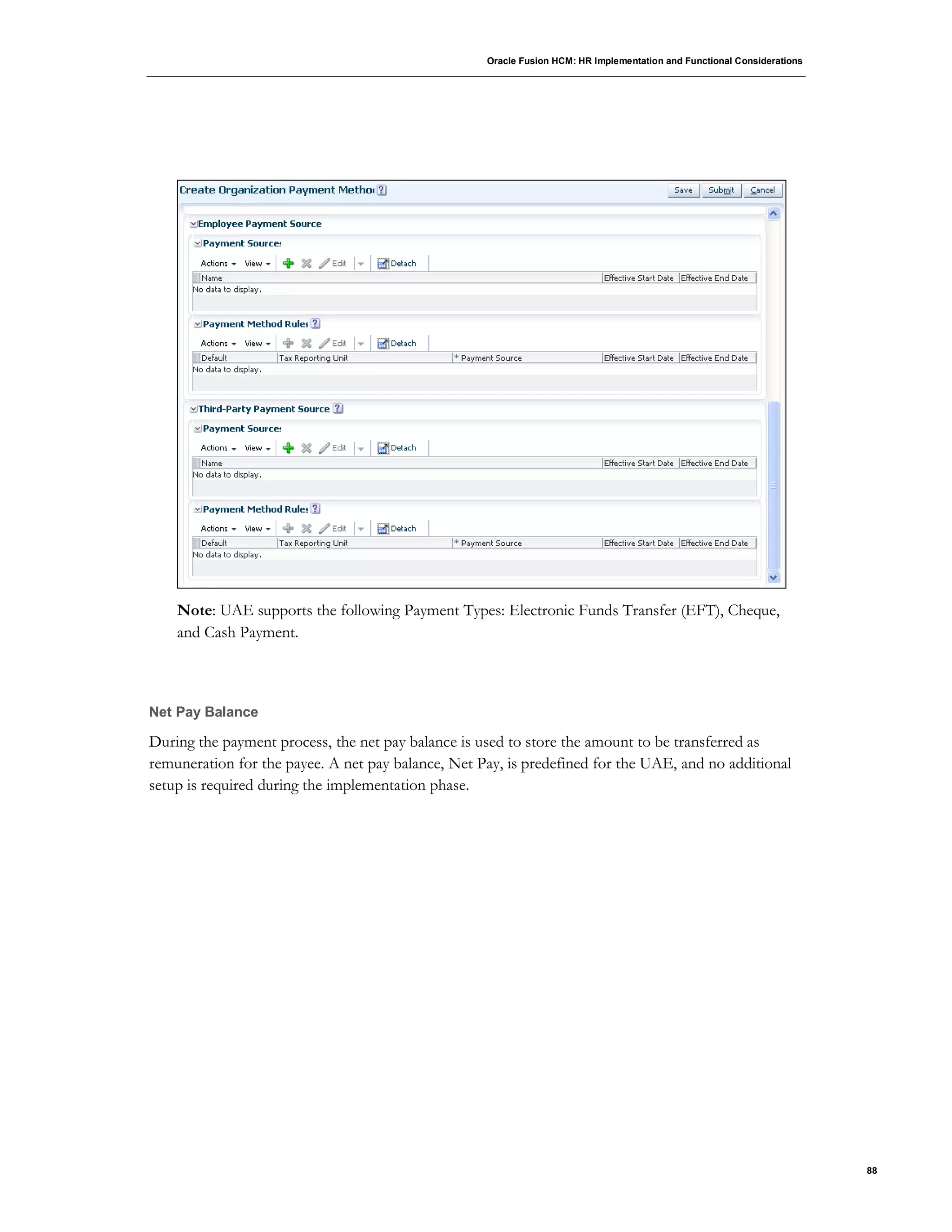 Oracle Fusion HCM: HR Implementation and Functional Considerations
88
Note: UAE supports the following Payment Types: Electronic Funds Transfer (EFT), Cheque,
and Cash Payment.
Net Pay Balance
During the payment process, the net pay balance is used to store the amount to be transferred as
remuneration for the payee. A net pay balance, Net Pay, is predefined for the UAE, and no additional
setup is required during the implementation phase.
 