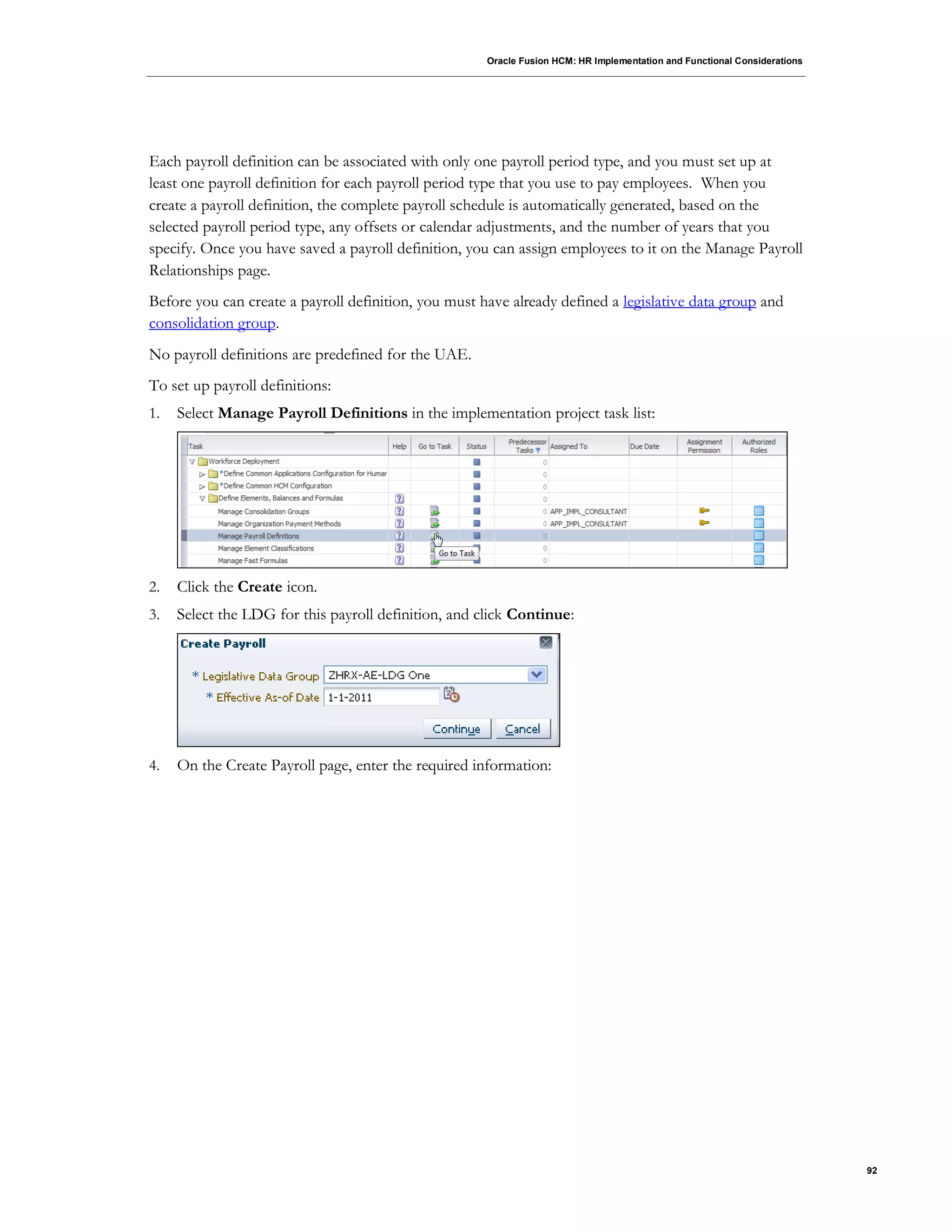 Oracle Fusion HCM: HR Implementation and Functional Considerations
92
Each payroll definition can be associated with only one payroll period type, and you must set up at
least one payroll definition for each payroll period type that you use to pay employees. When you
create a payroll definition, the complete payroll schedule is automatically generated, based on the
selected payroll period type, any offsets or calendar adjustments, and the number of years that you
specify. Once you have saved a payroll definition, you can assign employees to it on the Manage Payroll
Relationships page.
Before you can create a payroll definition, you must have already defined a legislative data group and
consolidation group.
No payroll definitions are predefined for the UAE.
To set up payroll definitions:
1. Select Manage Payroll Definitions in the implementation project task list:
2. Click the Create icon.
3. Select the LDG for this payroll definition, and click Continue:
4. On the Create Payroll page, enter the required information:
 