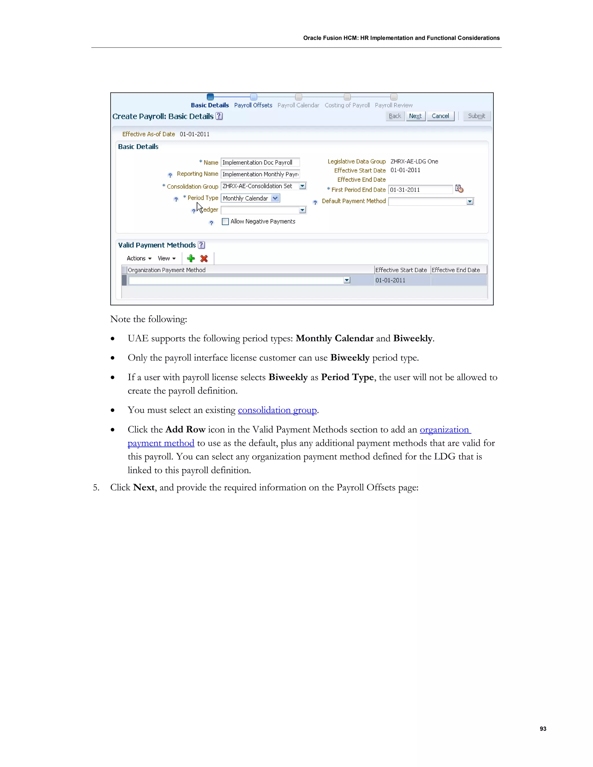 Oracle Fusion HCM: HR Implementation and Functional Considerations
93
Note the following:
 UAE supports the following period types: Monthly Calendar and Biweekly.
 Only the payroll interface license customer can use Biweekly period type.
 If a user with payroll license selects Biweekly as Period Type, the user will not be allowed to
create the payroll definition.
 You must select an existing consolidation group.
 Click the Add Row icon in the Valid Payment Methods section to add an organization
payment method to use as the default, plus any additional payment methods that are valid for
this payroll. You can select any organization payment method defined for the LDG that is
linked to this payroll definition.
5. Click Next, and provide the required information on the Payroll Offsets page:
 