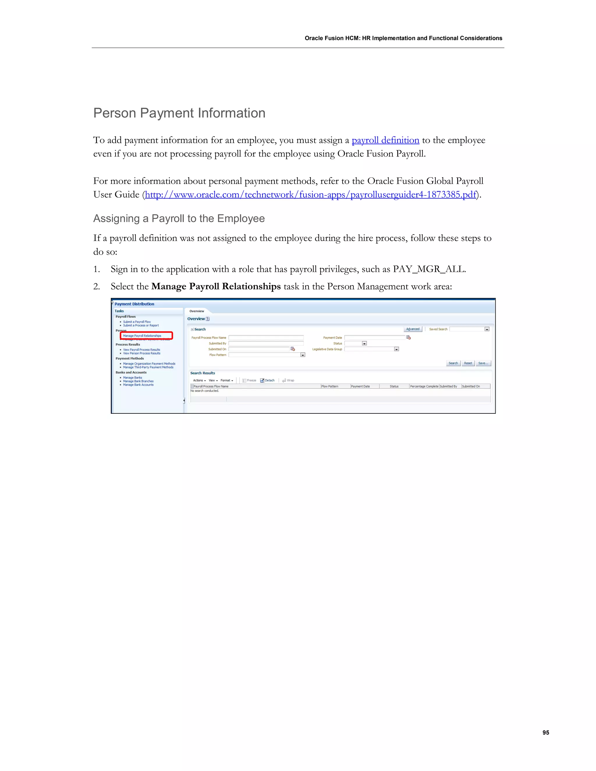 Oracle Fusion HCM: HR Implementation and Functional Considerations
95
Person Payment Information
To add payment information for an employee, you must assign a payroll definition to the employee
even if you are not processing payroll for the employee using Oracle Fusion Payroll.
For more information about personal payment methods, refer to the Oracle Fusion Global Payroll
User Guide (http://www.oracle.com/technetwork/fusion-apps/payrolluserguider4-1873385.pdf).
Assigning a Payroll to the Employee
If a payroll definition was not assigned to the employee during the hire process, follow these steps to
do so:
1. Sign in to the application with a role that has payroll privileges, such as PAY_MGR_ALL.
2. Select the Manage Payroll Relationships task in the Person Management work area:
 