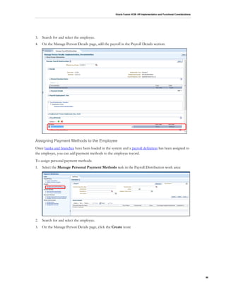 Oracle Fusion HCM: HR Implementation and Functional Considerations
96
3. Search for and select the employee.
4. On the Manage Person Details page, add the payroll in the Payroll Details section:
Assigning Payment Methods to the Employee
Once banks and branches have been loaded in the system and a payroll definition has been assigned to
the employee, you can add payment methods to the employee record.
To assign personal payment methods:
1. Select the Manage Personal Payment Methods task in the Payroll Distribution work area:
2. Search for and select the employee.
3. On the Manage Person Details page, click the Create icon:
 