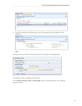 Oracle Fusion HCM: HR Implementation and Functional Considerations
97
4. On the Personal Payment Method page, select the Organization Payment Method for this
employee:
Note:
If the payment type is EFT, you must add a bank account and provide banking details:
An employee can have multiple payment methods.
Use the Payment Amount Type and Percentage fields to manage distribution across different
payment methods.
 