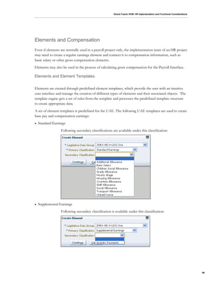 Oracle Fusion HCM: HR Implementation and Functional Considerations
98
Elements and Compensation
Even if elements are normally used in a payroll project only, the implementation team of an HR project
may need to create a regular earnings element and connect it to compensation information, such as
basic salary or other gross compensation elements.
Elements may also be used in the process of calculating gross compensation for the Payroll Interface.
Elements and Element Templates
Elements are created through predefined element templates, which provide the user with an intuitive
user interface and manage the creation of different types of elements and their associated objects. The
template engine gets a set of rules from the template and processes the predefined template structure
to create appropriate data.
A set of element templates is predefined for the UAE. The following UAE templates are used to create
base pay and compensation earnings:
 Standard Earnings
Following secondary classifications are available under this classification:
 Supplemental Earnings
Following secondary classification is available under this classification:
 