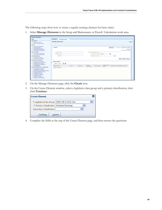 Oracle Fusion HCM: HR Implementation and Functional Considerations
99
The following steps show how to create a regular earnings element for basic salary:
1. Select Manage Elements in the Setup and Maintenance or Payroll Calculations work area:
2. On the Manage Elements page, click the Create icon.
3. On the Create Element window, select a legislative data group and a primary classification, then
click Continue:
4. Complete the fields at the top of the Create Element page, and then answer the questions:
 