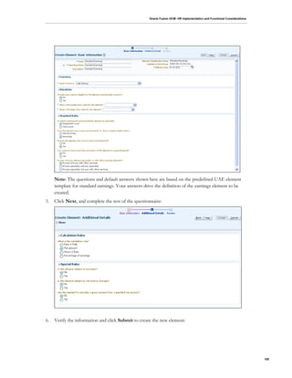 Oracle Fusion HCM: HR Implementation and Functional Considerations
100
Note: The questions and default answers shown here are based on the predefined UAE element
template for standard earnings. Your answers drive the definition of the earnings element to be
created.
5. Click Next, and complete the rest of the questionnaire:
6. Verify the information and click Submit to create the new element:
 
