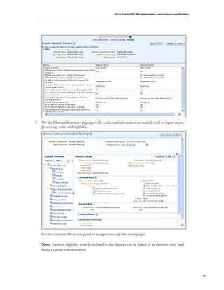 Oracle Fusion HCM: HR Implementation and Functional Considerations
101
7. On the Element Summary page, provide additional information as needed, such as input values,
processing rules, and eligibility:
Use the Element Overview panel to navigate through the setup pages.
Note: Element eligibility must be defined so the element can be linked to an element entry (and
hence to gross compensation).
 