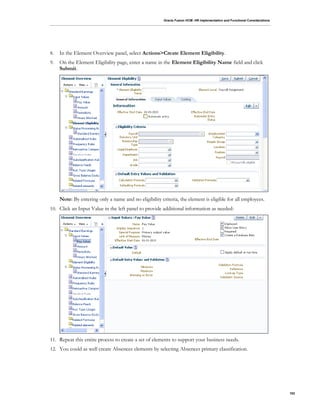 Oracle Fusion HCM: HR Implementation and Functional Considerations
102
8. In the Element Overview panel, select Actions>Create Element Eligibility.
9. On the Element Eligibility page, enter a name in the Element Eligibility Name field and click
Submit.
Note: By entering only a name and no eligibility criteria, the element is eligible for all employees.
10. Click an Input Value in the left panel to provide additional information as needed:
11. Repeat this entire process to create a set of elements to support your business needs.
12. You could as well create Absences elements by selecting Absences primary classification.
 