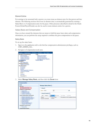 Oracle Fusion HCM: HR Implementation and Functional Considerations
103
Element Entries
For earnings to be associated with a person, you must create an element entry for that person and that
element. The following sections show how an element entry is automatically generated by creating a
Salary Basis or a Compensation entry for the payee. Other processes (described in detail in the Oracle
Fusion Global Payroll Guide) can also be used to create element entries for a person.
Salary Basis and Compensation
Once you have created the elements that are meant to hold the payee basic salary and compensation
information, you can perform the setup required to attribute the gross compensation to the payee.
Salary Basis
To set up the salary basis:
1. Sign in to the application with a role that has compensation administrator privileges, such as
CMP_ADMIN_ALL.
2. Navigate to Compensation work area:
3. Select Manage Salary Basis, and then click the Create icon:
 