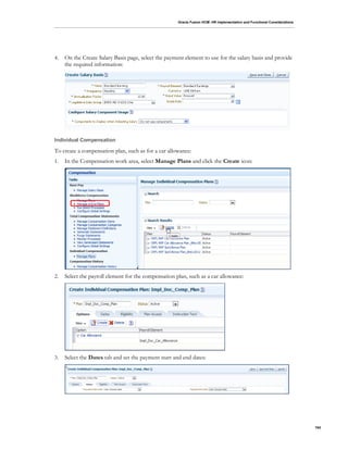 Oracle Fusion HCM: HR Implementation and Functional Considerations
104
4. On the Create Salary Basis page, select the payment element to use for the salary basis and provide
the required information:
Individual Compensation
To create a compensation plan, such as for a car allowance:
1. In the Compensation work area, select Manage Plans and click the Create icon:
2. Select the payroll element for the compensation plan, such as a car allowance:
3. Select the Dates tab and set the payment start and end dates:
 
