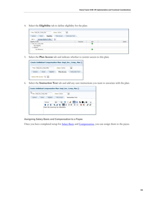 Oracle Fusion HCM: HR Implementation and Functional Considerations
105
4. Select the Eligibility tab to define eligibility for the plan:
5. Select the Plan Access tab and indicate whether to restrict access to this plan:
6. Select the Instruction Text tab and add any user instructions you want to associate with the plan.
Assigning Salary Basis and Compensation to a Payee
Once you have completed setup for Salary Basis and Compensation, you can assign them to the payee.
 