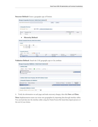 Oracle Fusion HCM: HR Implementation and Functional Considerations
7
Structure Defined: Create a geography type of Emirate
 Hierarchy Defined:
Validation Defined: Attach the UAE geography type to City attribute
4. Verify the information on each page and make necessary changes, then click Save and Close.
Note: Implementation teams can create new geographies by importing data through interface tables.
You can load data into the interface tables using the Oracle Fusion file-based data import process or
the tool of your choice.
 