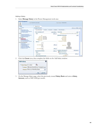 Oracle Fusion HCM: HR Implementation and Functional Considerations
106
Adding a Salary
1. Select Manage Salary in the Person Management work area:
2. Click the Create icon, then complete the fields on the Add Salary window:
3. On the Manage Salary page, select the previously created Salary Basis and enter a Salary
Amount, such as 5000 AED per month:
 