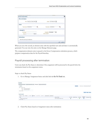 Oracle Fusion HCM: HR Implementation and Functional Considerations
108
When you save this record, an element entry with the specified start and end dates is automatically
generated. You can view the entry on the Manage Elements page.
The compensation element entry is passed to the Gross Compensation calculation process, which
prepares compensation data for the Payroll Interface.
Payroll processing after termination
Users can check the Pay Status to determine if the assignment will be processed in the payroll after the
termination based on the assignment status.
Steps to check Pay Status
1. Go to Manage Assignment Status and click link the Go To Task link.
2. Check Pay Status based on Assignment status after termination:
 