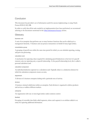 Oracle Fusion HCM: HR Implementation and Functional Considerations
110
Conclusion
This document has provided a set of information useful for anyone implementing or using Oracle
Fusion HCM (UAE) HR.
In order to verify that all the tasks needed in an implementation have been performed, we recommend
referring to the documents mentioned in the Other Information Sources section.
Glossary
business unit
A unit of an enterprise that performs one or many business functions that can be rolled up in a
management hierarchy. A business unit can process transactions on behalf of many legal entities.
consolidation group
A grouping of payroll runs within the same time period for which you can schedule reporting, costing,
and post-run processing.
calculation card
A mechanism for capturing values required for calculating payroll deductions at the level of a payroll
statutory unit, tax reporting unit, or payroll relationship. At the payroll relationship level, this is called a
personal calculation card.
calculation component
An individual deduction captured on a calculation card. Typically relates to a deduction element for
which the calculation component creates an entry.
department
A division of a business enterprise dealing with a particular area of activity.
division
A business-oriented subdivision within an enterprise. Each division is organized to deliver products
and services or address different markets.
enterprise
An organization with one or more legal entities under common control.
flexfield
Grouping of extensible data fields called segments, where each segment is an attribute added to an
entity for capturing additional information.
 