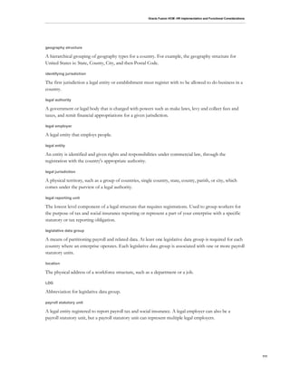 Oracle Fusion HCM: HR Implementation and Functional Considerations
111
geography structure
A hierarchical grouping of geography types for a country. For example, the geography structure for
United States is: State, County, City, and then Postal Code.
identifying jurisdiction
The first jurisdiction a legal entity or establishment must register with to be allowed to do business in a
country.
legal authority
A government or legal body that is charged with powers such as make laws, levy and collect fees and
taxes, and remit financial appropriations for a given jurisdiction.
legal employer
A legal entity that employs people.
legal entity
An entity is identified and given rights and responsibilities under commercial law, through the
registration with the country's appropriate authority.
legal jurisdiction
A physical territory, such as a group of countries, single country, state, county, parish, or city, which
comes under the purview of a legal authority.
legal reporting unit
The lowest level component of a legal structure that requires registrations. Used to group workers for
the purpose of tax and social insurance reporting or represent a part of your enterprise with a specific
statutory or tax reporting obligation.
legislative data group
A means of partitioning payroll and related data. At least one legislative data group is required for each
country where an enterprise operates. Each legislative data group is associated with one or more payroll
statutory units.
location
The physical address of a workforce structure, such as a department or a job.
LDG
Abbreviation for legislative data group.
payroll statutory unit
A legal entity registered to report payroll tax and social insurance. A legal employer can also be a
payroll statutory unit, but a payroll statutory unit can represent multiple legal employers.
 