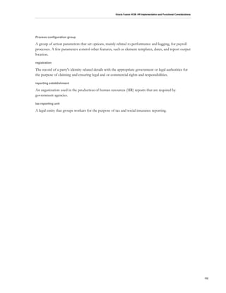 Oracle Fusion HCM: HR Implementation and Functional Considerations
112
Process configuration group
A group of action parameters that set options, mainly related to performance and logging, for payroll
processes. A few parameters control other features, such as element templates, dates, and report output
location.
registration
The record of a party's identity related details with the appropriate government or legal authorities for
the purpose of claiming and ensuring legal and or commercial rights and responsibilities.
reporting establishment
An organization used in the production of human resources (HR) reports that are required by
government agencies.
tax reporting unit
A legal entity that groups workers for the purpose of tax and social insurance reporting.
 