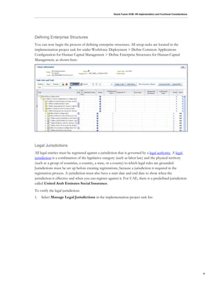 Oracle Fusion HCM: HR Implementation and Functional Considerations
8
Defining Enterprise Structures
You can now begin the process of defining enterprise structures. All setup tasks are located in the
implementation project task list under Workforce Deployment > Define Common Applications
Configuration for Human Capital Management > Define Enterprise Structures for Human Capital
Management, as shown here:
Legal Jurisdictions
All legal entities must be registered against a jurisdiction that is governed by a legal authority. A legal
jurisdiction is a combination of the legislative category (such as labor law) and the physical territory
(such as a group of countries, a country, a state, or a county) to which legal rules are grounded.
Jurisdictions must be set up before creating registrations, because a jurisdiction is required in the
registration process. A jurisdiction must also have a start date and end date to show when the
jurisdiction is effective and when you can register against it. For UAE, there is a predefined jurisdiction
called United Arab Emirates Social Insurance.
To verify the legal jurisdiction:
1. Select Manage Legal Jurisdictions in the implementation project task list:
 