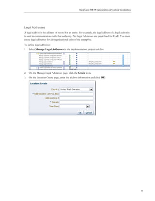 Oracle Fusion HCM: HR Implementation and Functional Considerations
11
Legal Addresses
A legal address is the address of record for an entity. For example, the legal address of a legal authority
is used in communications with that authority. No Legal Addresses are predefined for UAE. You must
create legal addresses for all organizational units of the enterprise.
To define legal addresses:
1. Select Manage Legal Addresses in the implementation project task list:
2. On the Manage Legal Addresses page, click the Create icon.
3. On the Location Create page, enter the address information and click OK:
 