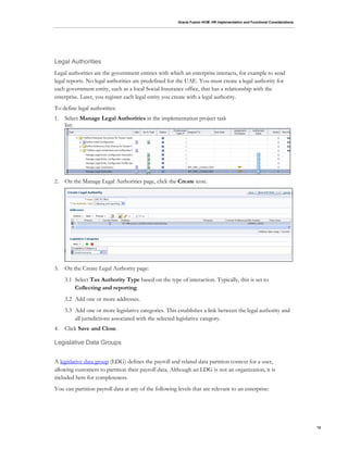 Oracle Fusion HCM: HR Implementation and Functional Considerations
12
Legal Authorities
Legal authorities are the government entities with which an enterprise interacts, for example to send
legal reports. No legal authorities are predefined for the UAE. You must create a legal authority for
each government entity, such as a local Social Insurance office, that has a relationship with the
enterprise. Later, you register each legal entity you create with a legal authority.
To define legal authorities:
1. Select Manage Legal Authorities in the implementation project task
list:
2. On the Manage Legal Authorities page, click the Create icon.
3. On the Create Legal Authority page:
3.1 Select Tax Authority Type based on the type of interaction. Typically, this is set to
Collecting and reporting.
3.2 Add one or more addresses.
3.3 Add one or more legislative categories. This establishes a link between the legal authority and
all jurisdictions associated with the selected legislative category.
4. Click Save and Close.
Legislative Data Groups
A legislative data group (LDG) defines the payroll and related data partition context for a user,
allowing customers to partition their payroll data. Although an LDG is not an organization, it is
included here for completeness.
You can partition payroll data at any of the following levels that are relevant to an enterprise:
 