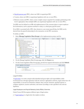 Oracle Fusion HCM: HR Implementation and Functional Considerations
13
 Payroll statutory unit (PSU), where one LDG is required per PSU.
 Country, where one LDG is required per legislation with one or more PSUs.
 Between country and PSU, where a more complex setup is required. For example, partitioning at this
level is appropriate when multiple LDGs are required per legislation with one or more PSUs.
An LDG must be defined in an HR-only implementation if the customer plans to export employee-
level information, such as payment methods or salary, to a third-party payroll system.
If an LDG is associated with a PSU, then whenever a user creates payroll data, the LDG can be
derived from the payroll relationship for the transaction via the PSU association.
To define an LDG:
1. Select Manage Legislative Data Groups in the implementation project task list:
2. On the Manage Legislative Data Groups page, click the Create icon.
3. On the Create Legislative Data Group page, provide the required information and click Submit.
Legal Entities
A legal entity is an entity unequivocally identified and given rights and responsibilities under
Commercial Law, through registration with the territory’s appropriate authority. Legal entities have the
responsibility to account for themselves (balance sheet, income statement, specified reports) to
company regulators, taxation authorities, and owners according to rules specified in the relevant
legislation.
Legal Employers and Payroll Statutory Units (PSUs): Overview
Oracle Fusion HCM recognizes different types of legal entities:
 A legal employer is a legal entity that employs workers.
 