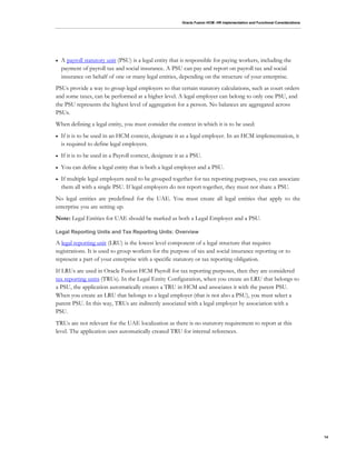 Oracle Fusion HCM: HR Implementation and Functional Considerations
14
 A payroll statutory unit (PSU) is a legal entity that is responsible for paying workers, including the
payment of payroll tax and social insurance. A PSU can pay and report on payroll tax and social
insurance on behalf of one or many legal entities, depending on the structure of your enterprise.
PSUs provide a way to group legal employers so that certain statutory calculations, such as court orders
and some taxes, can be performed at a higher level. A legal employer can belong to only one PSU, and
the PSU represents the highest level of aggregation for a person. No balances are aggregated across
PSUs.
When defining a legal entity, you must consider the context in which it is to be used:
 If it is to be used in an HCM context, designate it as a legal employer. In an HCM implementation, it
is required to define legal employers.
 If it is to be used in a Payroll context, designate it as a PSU.
 You can define a legal entity that is both a legal employer and a PSU.
 If multiple legal employers need to be grouped together for tax reporting purposes, you can associate
them all with a single PSU. If legal employers do not report together, they must not share a PSU.
No legal entities are predefined for the UAE. You must create all legal entities that apply to the
enterprise you are setting up.
Note: Legal Entities for UAE should be marked as both a Legal Employer and a PSU.
Legal Reporting Units and Tax Reporting Units: Overview
A legal reporting unit (LRU) is the lowest level component of a legal structure that requires
registrations. It is used to group workers for the purpose of tax and social insurance reporting or to
represent a part of your enterprise with a specific statutory or tax reporting obligation.
If LRUs are used in Oracle Fusion HCM Payroll for tax reporting purposes, then they are considered
tax reporting units (TRUs). In the Legal Entity Configuration, when you create an LRU that belongs to
a PSU, the application automatically creates a TRU in HCM and associates it with the parent PSU.
When you create an LRU that belongs to a legal employer (that is not also a PSU), you must select a
parent PSU. In this way, TRUs are indirectly associated with a legal employer by association with a
PSU.
TRUs are not relevant for the UAE localization as there is no statutory requirement to report at this
level. The application uses automatically created TRU for internal references.
 