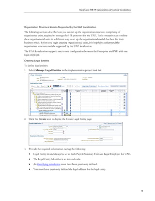 Oracle Fusion HCM: HR Implementation and Functional Considerations
15
Organization Structure Models Supported by the UAE Localization
The following sections describe how you can set up the organization structure, comprising of
organization units, required to manage the HR processes for the UAE. Each enterprise can combine
these organizational units in a different way to set up the organizational model that best fits their
business needs. Before you begin creating organizational units, it is helpful to understand the
organization structure models supported by the UAE localization.
The UAE Localization supports one to one configuration between the Enterprise and PSU with one
legal employer.
Creating Legal Entities
To define legal entities:
1. Select Manage Legal Entities in the implementation project task list:
2. Click the Create icon to display the Create Legal Entity page:
3. Provide the required information, noting the following:
 Legal Entity should always be set as both Payroll Statutory Unit and Legal Employer for UAE.
 The Legal Entity Identifier is an internal code.
 An identifying jurisdiction must have been previously defined.
 You must have previously defined the legal address for the legal entity.
 