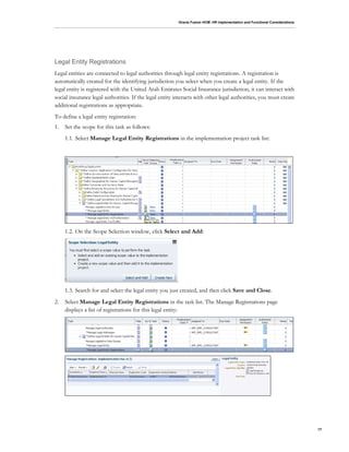 Oracle Fusion HCM: HR Implementation and Functional Considerations
17
Legal Entity Registrations
Legal entities are connected to legal authorities through legal entity registrations. A registration is
automatically created for the identifying jurisdiction you select when you create a legal entity. If the
legal entity is registered with the United Arab Emirates Social Insurance jurisdiction, it can interact with
social insurance legal authorities. If the legal entity interacts with other legal authorities, you must create
additional registrations as appropriate.
To define a legal entity registration:
1. Set the scope for this task as follows:
1.1. Select Manage Legal Entity Registrations in the implementation project task list:
1.2. On the Scope Selection window, click Select and Add:
1.3. Search for and select the legal entity you just created, and then click Save and Close.
2. Select Manage Legal Entity Registrations in the task list. The Manage Registrations page
displays a list of registrations for this legal entity:
 