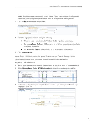 Oracle Fusion HCM: HR Implementation and Functional Considerations
18
Note: A registration was automatically created for the United Arab Emirates Social Insurance
jurisdiction when the legal entity was created, based on the registration details provided.
3. Click the Create icon to add a registration:
4. Enter the required information, noting the following:
 When you select a jurisdiction, the Territory field is populated automatically.
 The Issuing Legal Authority field displays a list of all legal authorities associated with
the selected jurisdiction.
 The Registered Address field displays a list of all predefined legal addresses.
5. Click Save and Close.
Legal Entity HCM Information for Legal Employers and Payroll Statutory Units
Additional information about legal entities is required for Oracle HCM processes.
To provide HCM information:
1. Set the scope for this task by selecting the legal entity, as you did in Step 1 of the previous task.
2. Select Manage Legal Entity HCM Information in the implementation project task list:
3. If the entity is a legal employer, complete the fields on the Legal Employer and Emirati Legal
Employer Details tab:
 
