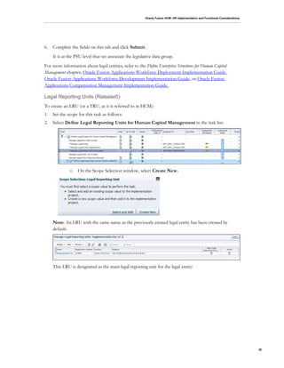 Oracle Fusion HCM: HR Implementation and Functional Considerations
20
6. Complete the fields on this tab and click Submit.
It is at the PSU level that we associate the legislative data group.
For more information about legal entities, refer to the Define Enterprise Structures for Human Capital
Management chapter, Oracle Fusion Applications Workforce Deployment Implementation Guide,
Oracle Fusion Applications Workforce Development Implementation Guide, or Oracle Fusion
Applications Compensation Management Implementation Guide.
Legal Reporting Units (Release5)
To create an LRU (or a TRU, as it is referred to in HCM):
1. Set the scope for this task as follows:
2. Select Define Legal Reporting Units for Human Capital Management in the task list:
o On the Scope Selection window, select Create New.
Note: An LRU with the same name as the previously created legal entity has been created by
default:
This LRU is designated as the main legal reporting unit for the legal entity:
 