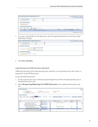 Oracle Fusion HCM: HR Implementation and Functional Considerations
21
3. To create a second LRU for this legal entity, enter the required information on the Create Legal
Reporting Unit page:
4. Click Save and Close.
Legal Reporting Unit HCM Information (Release5)
Additional information about legal reporting units, referred to as tax reporting units in this context, is
required for Oracle HCM processes.
To provide HCM information:
1. Set the scope for this task by selecting the parent legal entity and then the legal reporting unit, as
described in previous tasks.
2. Select Manage Legal Reporting Unit HCM Information in the implementation project task
list:
 