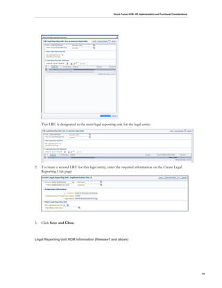 Oracle Fusion HCM: HR Implementation and Functional Considerations
23
This LRU is designated as the main legal reporting unit for the legal entity:
2. To create a second LRU for this legal entity, enter the required information on the Create Legal
Reporting Unit page:
3. Click Save and Close.
Legal Reporting Unit HCM Information (Release7 and above)
 