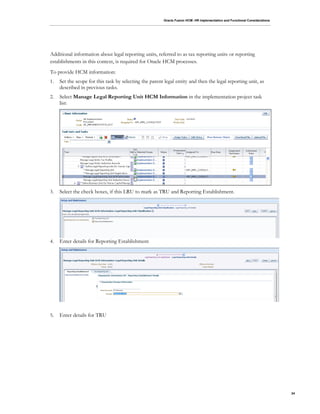 Oracle Fusion HCM: HR Implementation and Functional Considerations
24
Additional information about legal reporting units, referred to as tax reporting units or reporting
establishments in this context, is required for Oracle HCM processes.
To provide HCM information:
1. Set the scope for this task by selecting the parent legal entity and then the legal reporting unit, as
described in previous tasks.
2. Select Manage Legal Reporting Unit HCM Information in the implementation project task
list:
3. Select the check boxes, if this LRU to mark as TRU and Reporting Establishment.
4. Enter details for Reporting Establishment
5. Enter details for TRU
 
