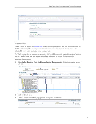 Oracle Fusion HCM: HR Implementation and Functional Considerations
25
Business Units
Oracle Fusion HCM uses the business unit classification to group sets of data that are enabled with the
Set ID functionality. Thus, when you associate a business unit with a default set, this default set is
inherited by every entity connected to the business unit.
No UAE-specific data are required or captured at this level. However, it is required to assign a business
unit to a worker in the new hire process, so business units must be created for the enterprise.
To create a business unit:
1. Select Define Business Units for Human Capital Management in the implementation project
task list:
2. Click the Create icon.
3. On the Create Business Unit page, provide the required information:
 