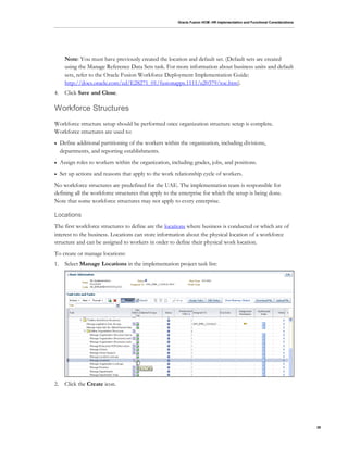 Oracle Fusion HCM: HR Implementation and Functional Considerations
26
Note: You must have previously created the location and default set. (Default sets are created
using the Manage Reference Data Sets task. For more information about business units and default
sets, refer to the Oracle Fusion Workforce Deployment Implementation Guide:
http://docs.oracle.com/cd/E28271_01/fusionapps.1111/e20379/toc.htm).
4. Click Save and Close.
Workforce Structures
Workforce structure setup should be performed once organization structure setup is complete.
Workforce structures are used to:
 Define additional partitioning of the workers within the organization, including divisions,
departments, and reporting establishments.
 Assign roles to workers within the organization, including grades, jobs, and positions.
 Set up actions and reasons that apply to the work relationship cycle of workers.
No workforce structures are predefined for the UAE. The implementation team is responsible for
defining all the workforce structures that apply to the enterprise for which the setup is being done.
Note that some workforce structures may not apply to every enterprise.
Locations
The first workforce structures to define are the locations where business is conducted or which are of
interest to the business. Locations can store information about the physical location of a workforce
structure and can be assigned to workers in order to define their physical work location.
To create or manage locations:
1. Select Manage Locations in the implementation project task list:
2. Click the Create icon.
 
