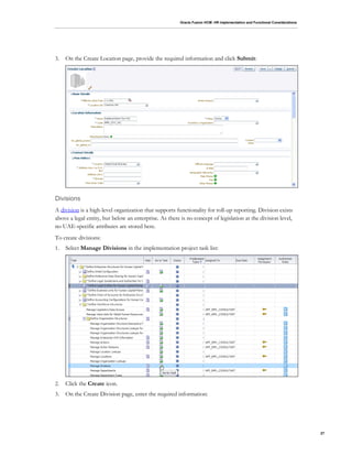 Oracle Fusion HCM: HR Implementation and Functional Considerations
27
3. On the Create Location page, provide the required information and click Submit:
Divisions
A division is a high-level organization that supports functionality for roll-up reporting. Division exists
above a legal entity, but below an enterprise. As there is no concept of legislation at the division level,
no UAE-specific attributes are stored here.
To create divisions:
1. Select Manage Divisions in the implementation project task list:
2. Click the Create icon.
3. On the Create Division page, enter the required information:
 