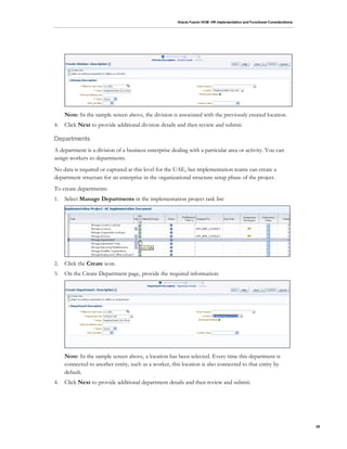 Oracle Fusion HCM: HR Implementation and Functional Considerations
28
Note: In the sample screen above, the division is associated with the previously created location.
4. Click Next to provide additional division details and then review and submit.
Departments
A department is a division of a business enterprise dealing with a particular area or activity. You can
assign workers to departments.
No data is required or captured at this level for the UAE, but implementation teams can create a
department structure for an enterprise in the organizational structure setup phase of the project.
To create departments:
1. Select Manage Departments in the implementation project task list:
2. Click the Create icon.
3. On the Create Department page, provide the required information:
Note: In the sample screen above, a location has been selected. Every time this department is
connected to another entity, such as a worker, this location is also connected to that entity by
default.
4. Click Next to provide additional department details and then review and submit.
 