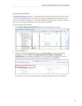 Oracle Fusion HCM: HR Implementation and Functional Considerations
29
Reporting Establishments
A reporting establishment represents an organizational unit used for statutory reporting, other than tax
or social insurance reporting. You can create a new reporting establishment from scratch or you can
select an existing TRU and define it as a reporting establishment. (From Release7 you will no longer be
able to create a reporting establishment from a previously created TRU)
To create reporting establishments:
1. Select Manage Reporting Establishments in the implementation project task list:
2. Click the Create icon.
3. On the Create Reporting Establishment page, select Create New to create a new reporting
establishment or choose Select an existing organization to define as a Reporting
Establishment if the reporting establishment is an existing TRU. (From Release7 you will no
longer be able to create a reporting establishment from a previously created TRU)
If you choose to select an existing organization, the Search: Organization section is displayed:
 
