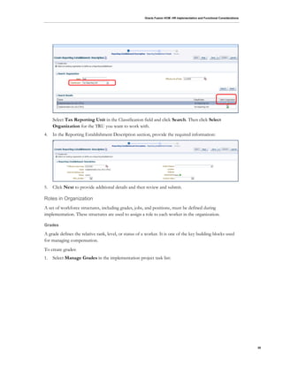 Oracle Fusion HCM: HR Implementation and Functional Considerations
30
Select Tax Reporting Unit in the Classification field and click Search. Then click Select
Organization for the TRU you want to work with.
4. In the Reporting Establishment Description section, provide the required information:
5. Click Next to provide additional details and then review and submit.
Roles in Organization
A set of workforce structures, including grades, jobs, and positions, must be defined during
implementation. These structures are used to assign a role to each worker in the organization.
Grades
A grade defines the relative rank, level, or status of a worker. It is one of the key building blocks used
for managing compensation.
To create grades:
1. Select Manage Grades in the implementation project task list:
 