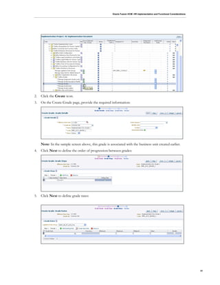 Oracle Fusion HCM: HR Implementation and Functional Considerations
31
2. Click the Create icon.
3. On the Create Grade page, provide the required information:
Note: In the sample screen above, this grade is associated with the business unit created earlier.
4. Click Next to define the order of progression between grades:
5. Click Next to define grade rates:
 