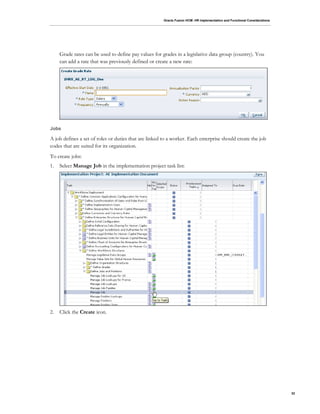Oracle Fusion HCM: HR Implementation and Functional Considerations
32
Grade rates can be used to define pay values for grades in a legislative data group (country). You
can add a rate that was previously defined or create a new rate:
Jobs
A job defines a set of roles or duties that are linked to a worker. Each enterprise should create the job
codes that are suited for its organization.
To create jobs:
1. Select Manage Job in the implementation project task list:
2. Click the Create icon.
 